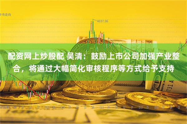 配资网上炒股配 吴清：鼓励上市公司加强产业整合，将通过大幅简