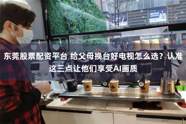 东莞股票配资平台 给父母换台好电视怎么选？认准这三点让他们享