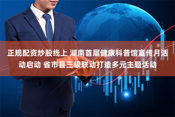 正规配资炒股线上 湖南首届健康科普馆宣传月活动启动 省市县三级联动打造多元主题活动