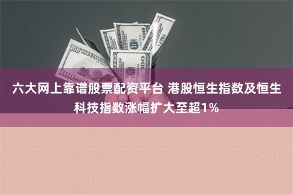 六大网上靠谱股票配资平台 港股恒生指数及恒生科技指数涨幅扩大