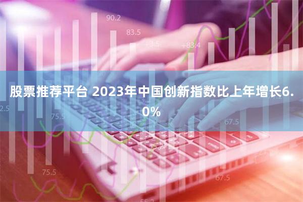 股票推荐平台 2023年中国创新指数比上年增长6.0%