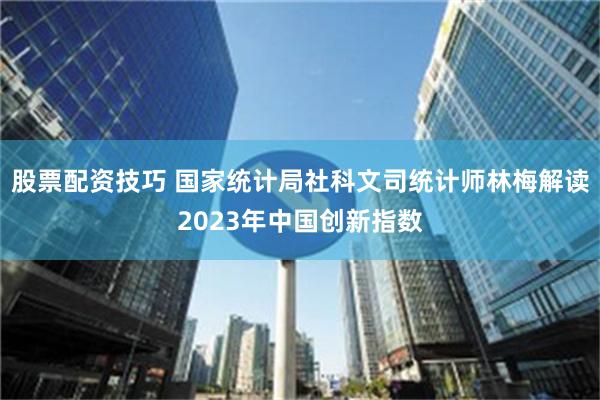 股票配资技巧 国家统计局社科文司统计师林梅解读2023年中国创新指数