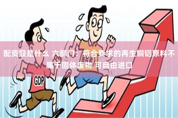 配资股是什么 六部门：符合要求的再生铜铝原料不属于固体废物 可自由进口