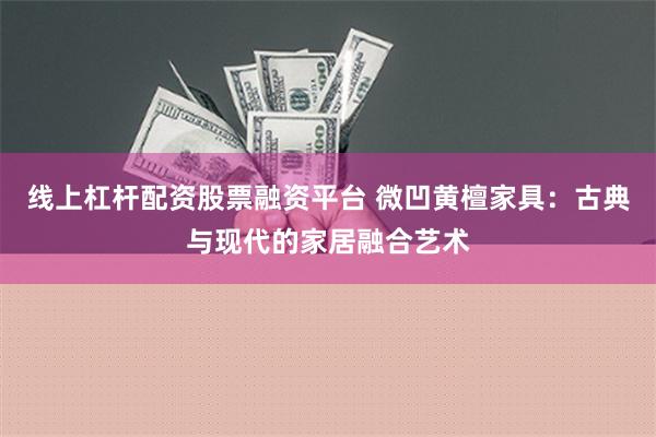 线上杠杆配资股票融资平台 微凹黄檀家具：古典与现代的家居融合