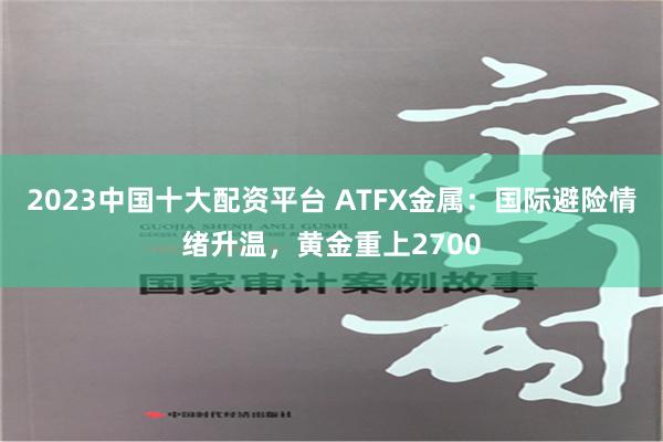 2023中国十大配资平台 ATFX金属：国际避险情绪升温，黄