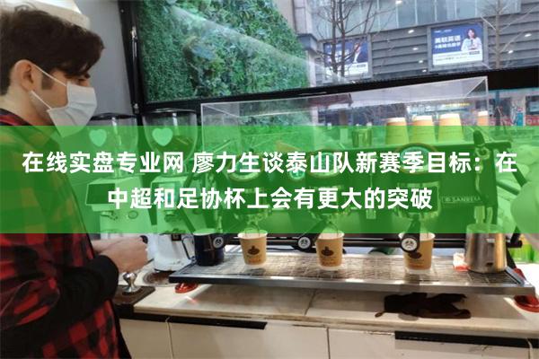 在线实盘专业网 廖力生谈泰山队新赛季目标：在中超和足协杯上会