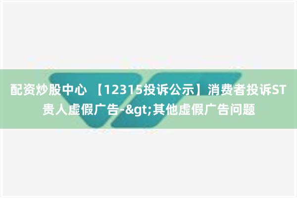 配资炒股中心 【12315投诉公示】消费者投诉ST贵人虚假广