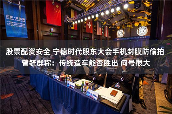 股票配资安全 宁德时代股东大会手机封膜防偷拍 曾毓群称：传统