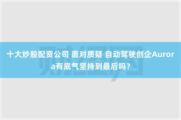 十大炒股配资公司 面对质疑 自动驾驶创企Aurora有底气坚